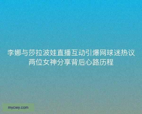 李娜与莎拉波娃直播互动引爆网球迷热议两位女神分享背后心路历程