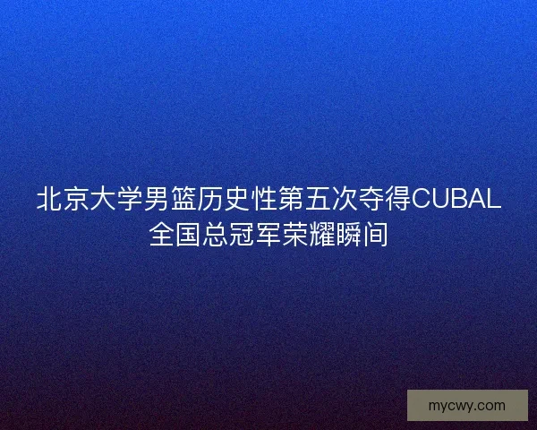 北京大学男篮历史性第五次夺得CUBAL全国总冠军荣耀瞬间