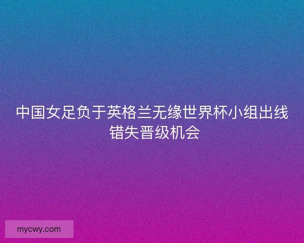 中国女足负于英格兰无缘世界杯小组出线 错失晋级机会