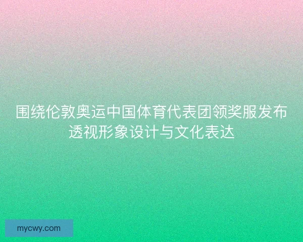 围绕伦敦奥运中国体育代表团领奖服发布透视形象设计与文化表达