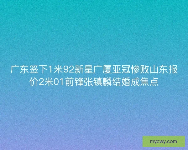 广东签下1米92新星广厦亚冠惨败山东报价2米01前锋张镇麟结婚成焦点